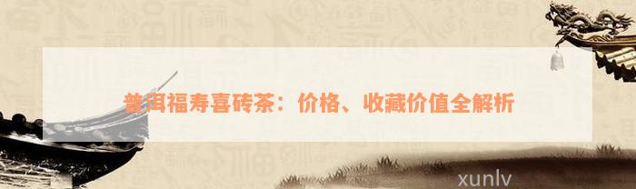 普洱福寿喜砖茶：价格、收藏价值全解析