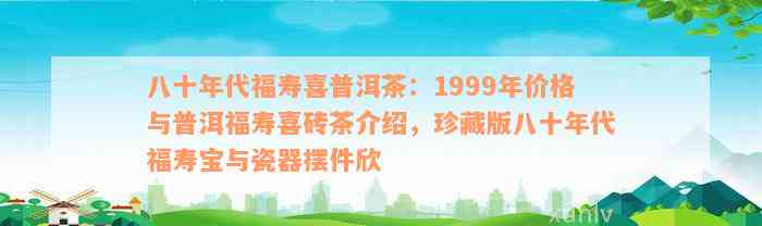 八十年代福寿喜普洱茶：1999年价格与普洱福寿喜砖茶介绍，珍藏版八十年代福寿宝与瓷器摆件欣