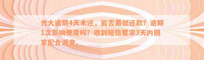 光大逾期4天未还，能否最低还款？逾期1次影响使用吗？收到短信要求3天内回家配合调查。