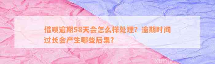 借呗逾期58天会怎么样处理？逾期时间过长会产生哪些后果？