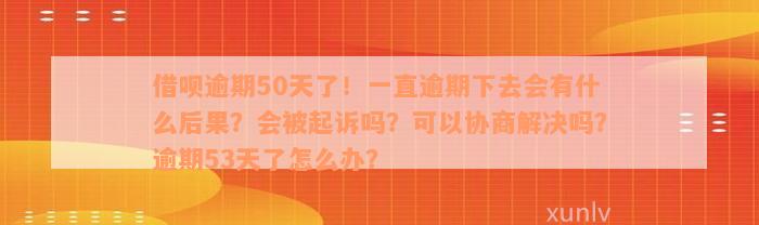 借呗逾期50天了！一直逾期下去会有什么后果？会被起诉吗？可以协商解决吗？逾期53天了怎么办？