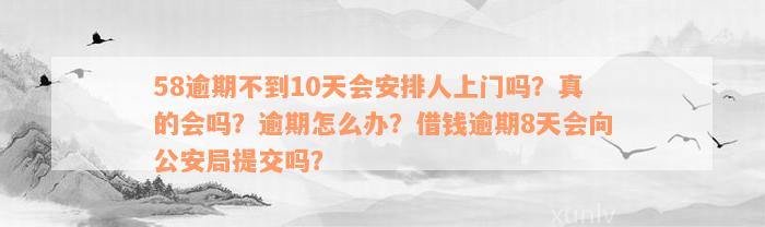 58逾期不到10天会安排人上门吗？真的会吗？逾期怎么办？借钱逾期8天会向公安局提交吗？