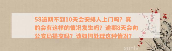 58逾期不到10天会安排人上门吗？真的会有这样的情况发生吗？逾期8天会向公安局提交吗？该如何处理这种情况？