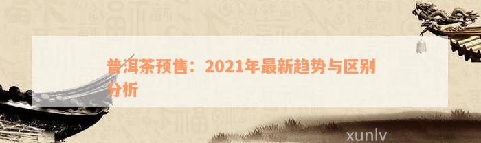 普洱茶预售：2021年最新趋势与区别分析