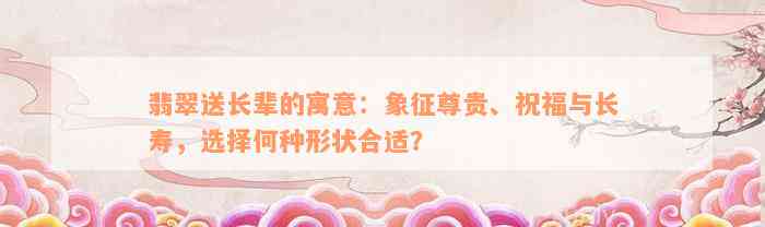 翡翠送长辈的寓意：象征尊贵、祝福与长寿，选择何种形状合适？