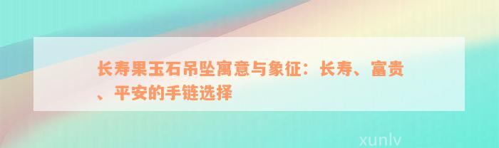 长寿果玉石吊坠寓意与象征：长寿、富贵、平安的手链选择