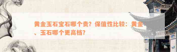 黄金玉石宝石哪个贵？保值性比较：黄金、玉石哪个更高档？