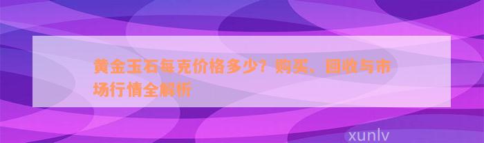 黄金玉石每克价格多少？购买、回收与市场行情全解析