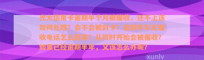 光大信用卡逾期半个月被催收，还不上该如何处理？会不会被封卡？逾期半年无催收电话怎么回事？从何时开始会被催收？如果已经逾期半年，又该怎么办呢？