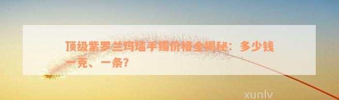 顶级紫罗兰玛瑙手镯价格全揭秘：多少钱一克、一条？