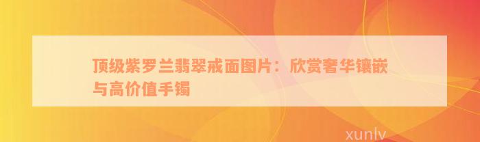 顶级紫罗兰翡翠戒面图片：欣赏奢华镶嵌与高价值手镯