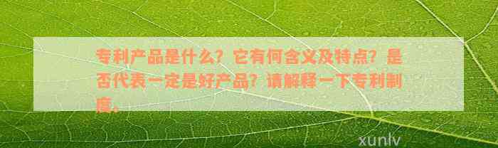 专利产品是什么？它有何含义及特点？是否代表一定是好产品？请解释一下专利制度。