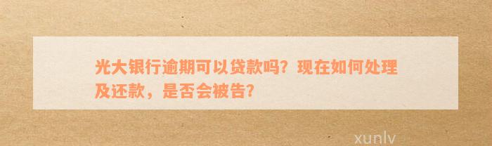 光大银行逾期可以贷款吗？现在如何处理及还款，是否会被告？