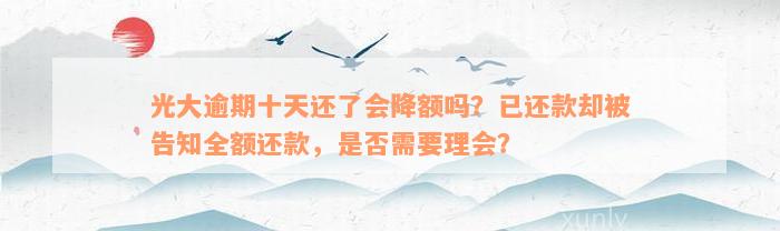 光大逾期十天还了会降额吗？已还款却被告知全额还款，是否需要理会？