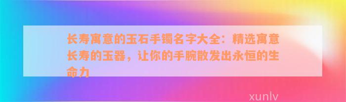 长寿寓意的玉石手镯名字大全：精选寓意长寿的玉器，让你的手腕散发出永恒的生命力