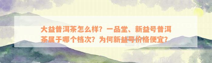 大益普洱茶怎么样？一品堂、新益号普洱茶属于哪个档次？为何新益号价格便宜？