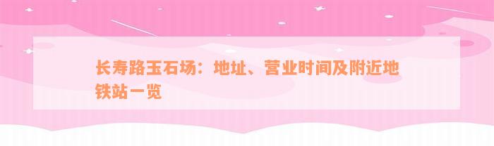 长寿路玉石场：地址、营业时间及附近地铁站一览