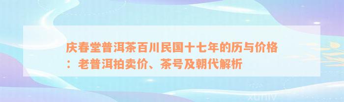 庆春堂普洱茶百川民国十七年的历与价格：老普洱拍卖价、茶号及朝代解析