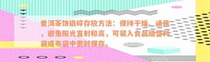 普洱茶饼撬碎存放方法：保持干燥、通风，避免阳光直射和高，可装入食品级塑料袋或布袋中密封保存。