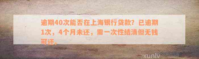 逾期40次能否在上海银行贷款？已逾期1次，4个月未还，需一次性结清但无钱可还。