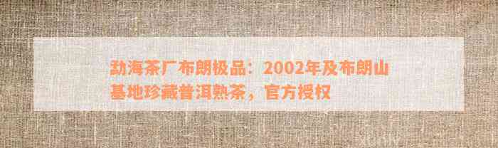 勐海茶厂布朗极品：2002年及布朗山基地珍藏普洱熟茶，官方授权