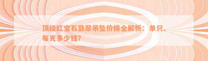 顶级红宝石翡翠吊坠价格全解析：单只、每克多少钱？