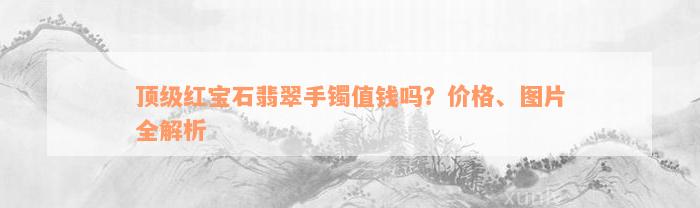 顶级红宝石翡翠手镯值钱吗？价格、图片全解析