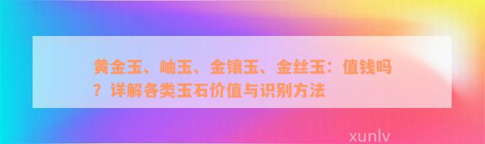 黄金玉、岫玉、金镶玉、金丝玉：值钱吗？详解各类玉石价值与识别方法