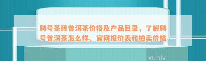 聘号茶砖普洱茶价格及产品目录，了解聘号普洱茶怎么样、官网报价表和拍卖价格