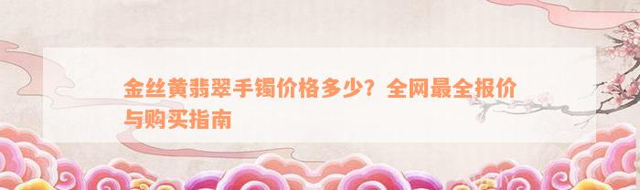 金丝黄翡翠手镯价格多少？全网最全报价与购买指南