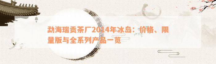 勐海瑞贡茶厂2014年冰岛：价格、限量版与全系列产品一览