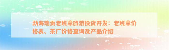 勐海瑞贡老班章旅游投资开发：老班章价格表、茶厂价格查询及产品介绍