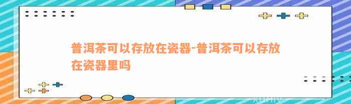 普洱茶可以存放在瓷器-普洱茶可以存放在瓷器里吗