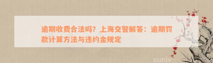 逾期收费合法吗？上海交警解答：逾期罚款计算方法与违约金规定