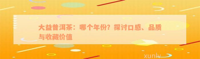 大益普洱茶：哪个年份？探讨口感、品质与收藏价值