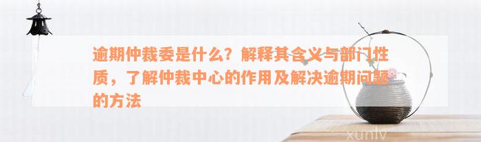 逾期仲裁委是什么？解释其含义与部门性质，了解仲裁中心的作用及解决逾期问题的方法