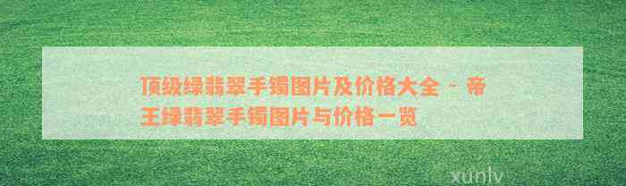 顶级绿翡翠手镯图片及价格大全 - 帝王绿翡翠手镯图片与价格一览