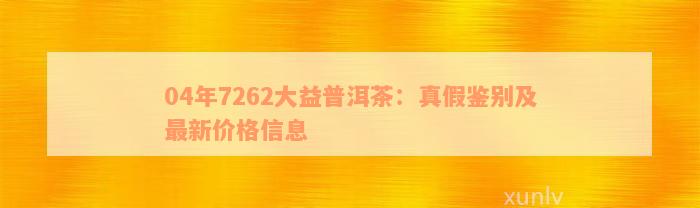 04年7262大益普洱茶：真假鉴别及最新价格信息