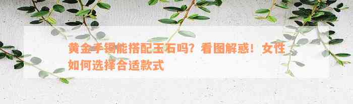 黄金手镯能搭配玉石吗？看图解惑！女性如何选择合适款式