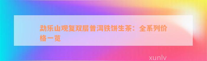 勐乐山观复双层普洱铁饼生茶：全系列价格一览