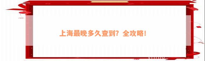 上海最晚多久查到？全攻略！