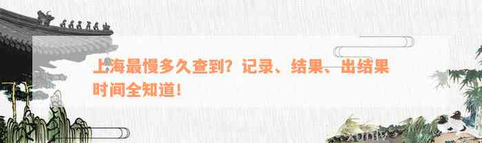 上海最慢多久查到？记录、结果、出结果时间全知道！