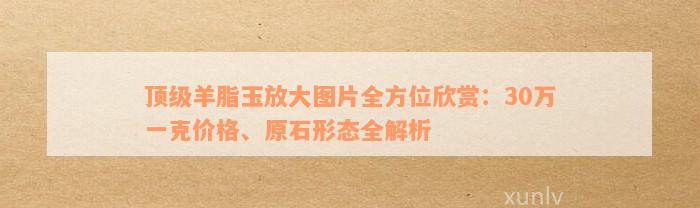 顶级羊脂玉放大图片全方位欣赏：30万一克价格、原石形态全解析