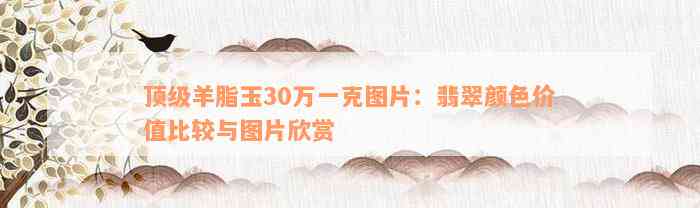 顶级羊脂玉30万一克图片：翡翠颜色价值比较与图片欣赏