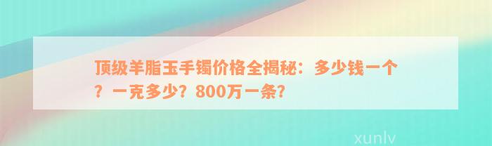 顶级羊脂玉手镯价格全揭秘：多少钱一个？一克多少？800万一条？