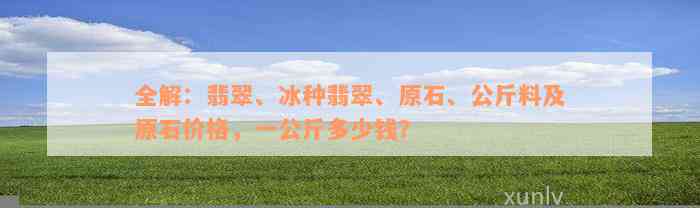 全解：翡翠、冰种翡翠、原石、公斤料及原石价格，一公斤多少钱？