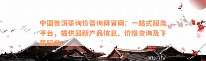 中国普洱茶询价咨询网官网：一站式服务平台，提供最新产品信息、价格查询及下载服务。
