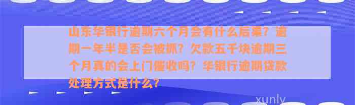 山东华银行逾期六个月会有什么后果？逾期一年半是否会被抓？欠款五千块逾期三个月真的会上门催收吗？华银行逾期贷款处理方式是什么？