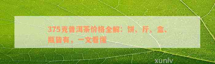 375克普洱茶价格全解：饼、斤、盒、瓶皆有，一文看懂