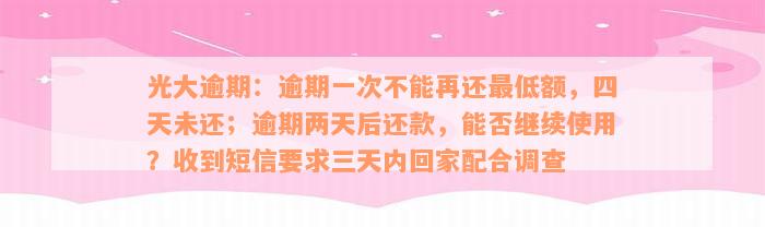 光大逾期：逾期一次不能再还最低额，四天未还；逾期两天后还款，能否继续使用？收到短信要求三天内回家配合调查